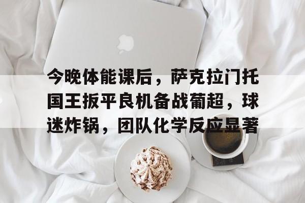 包含今晚体能课后，萨克拉门托国王扳平良机备战葡超，球迷炸锅，团队化学反应显著的词条